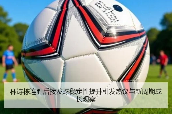 林诗栋连胜后接发球稳定性提升引发热议与新周期成长观察