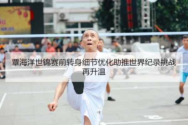 覃海洋世锦赛前转身细节优化助推世界纪录挑战再升温